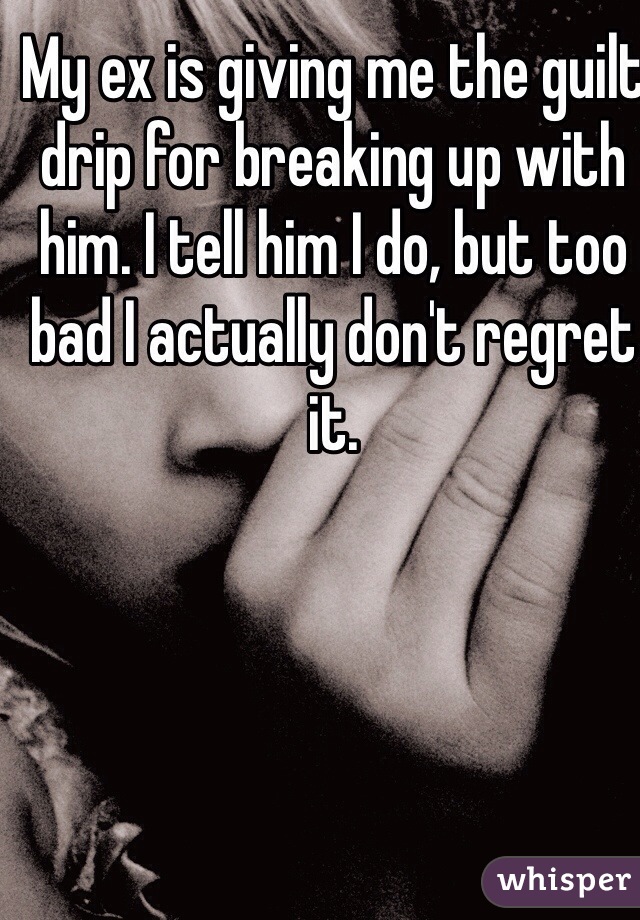 My ex is giving me the guilt drip for breaking up with him. I tell him I do, but too bad I actually don't regret it.