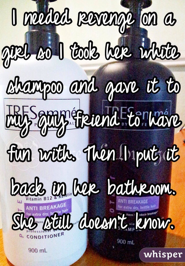 I needed revenge on a girl so I took her white shampoo and gave it to my guy friend to have fun with. Then I put it back in her bathroom. She still doesn't know. 