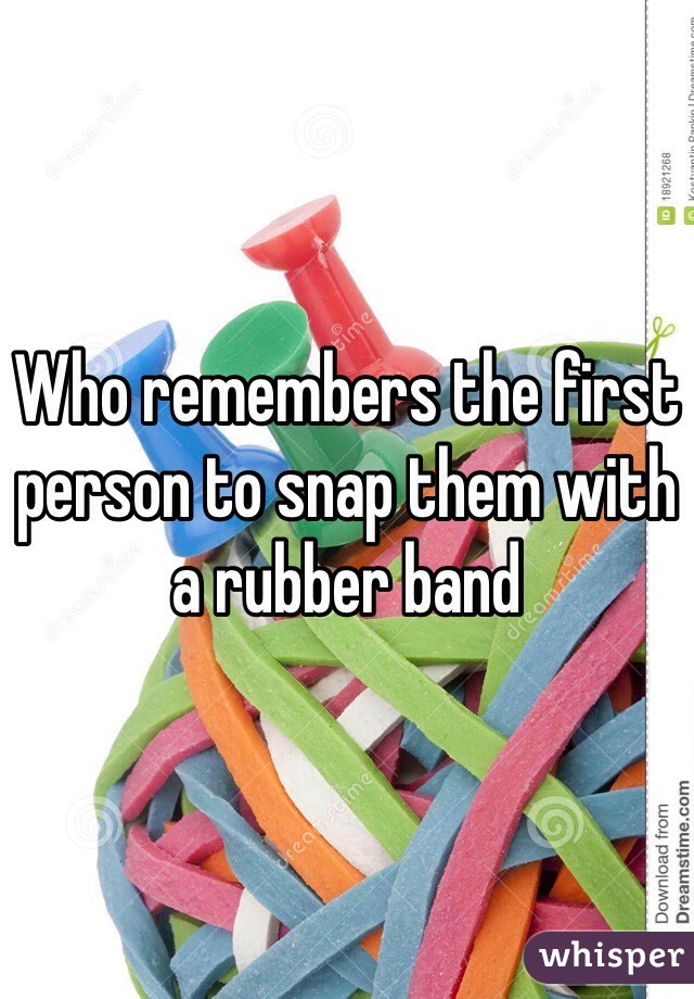 Who remembers the first person to snap them with a rubber band
