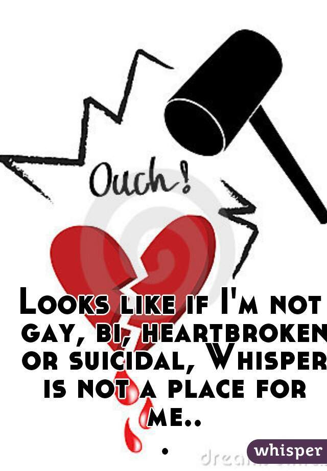 Looks like if I'm not gay, bi, heartbroken or suicidal, Whisper is not a place for me... 