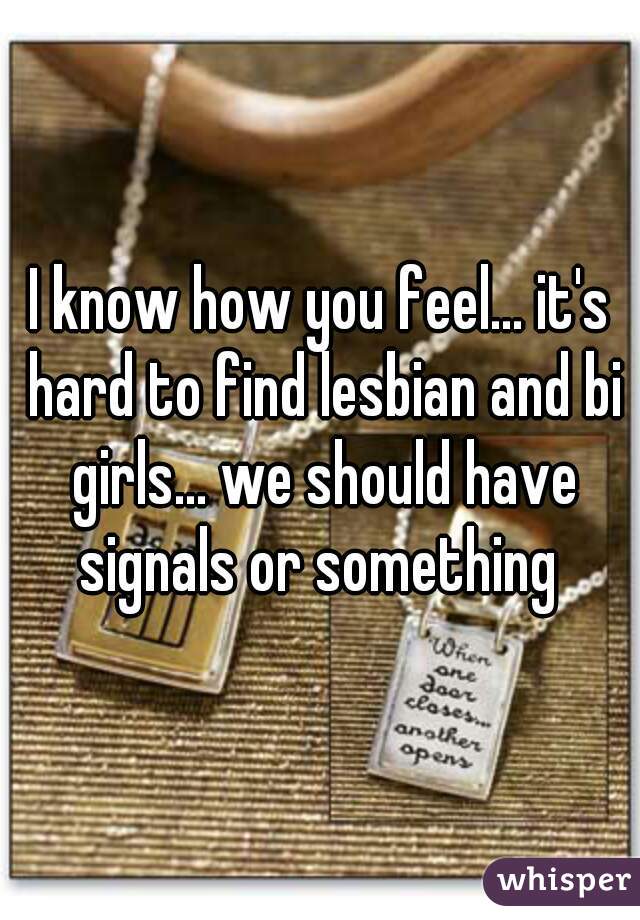 I know how you feel... it's hard to find lesbian and bi girls... we should have signals or something 
