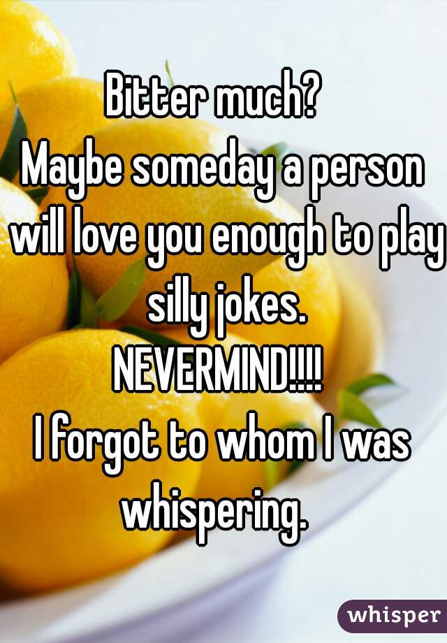 Bitter much?  
Maybe someday a person will love you enough to play silly jokes.

NEVERMIND!!!! 
I forgot to whom I was whispering.   