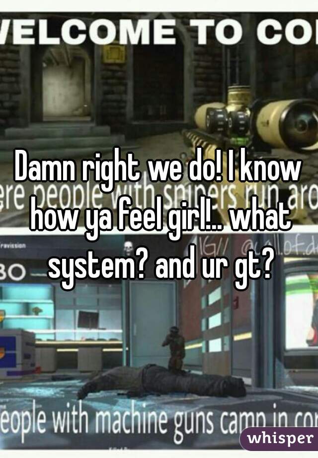 Damn right we do! I know how ya feel girl!.. what system? and ur gt?