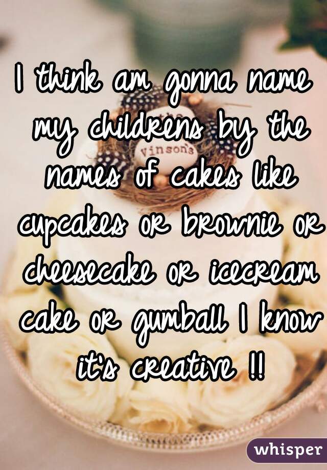 I think am gonna name my childrens by the names of cakes like cupcakes or brownie or cheesecake or icecream cake or gumball I know it's creative !!