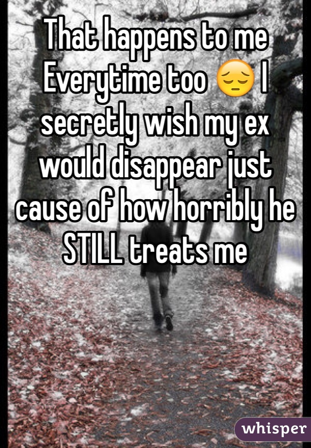 That happens to me Everytime too 😔 I secretly wish my ex would disappear just cause of how horribly he STILL treats me