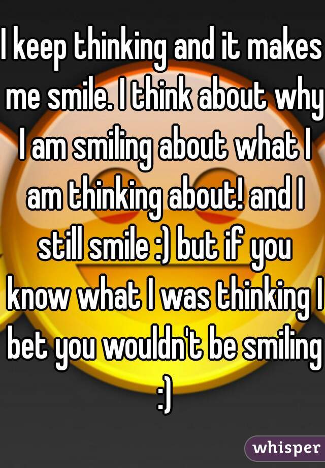 I keep thinking and it makes me smile. I think about why I am smiling about what I am thinking about! and I still smile :) but if you know what I was thinking I bet you wouldn't be smiling :)