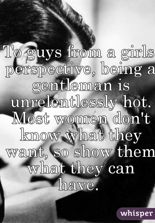 To guys from a girls perspective, being a gentleman is unrelentlessly hot. Most women don't know what they want, so show them what they can have. 