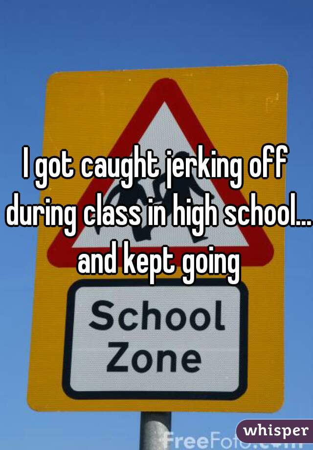 I got caught jerking off during class in high school... and kept going