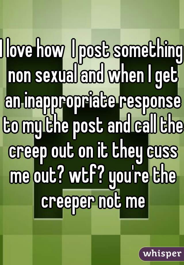 I love how  I post something non sexual and when I get an inappropriate response to my the post and call the creep out on it they cuss me out? wtf? you're the creeper not me