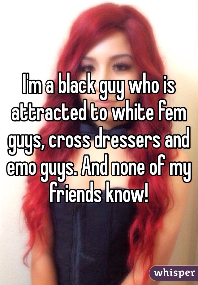 I'm a black guy who is attracted to white fem guys, cross dressers and emo guys. And none of my friends know! 