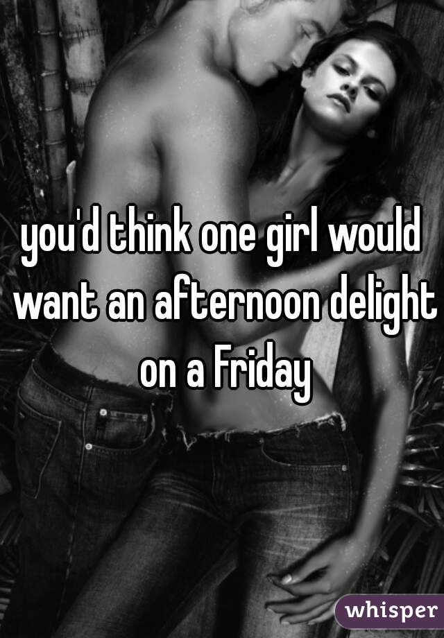 you'd think one girl would want an afternoon delight on a Friday