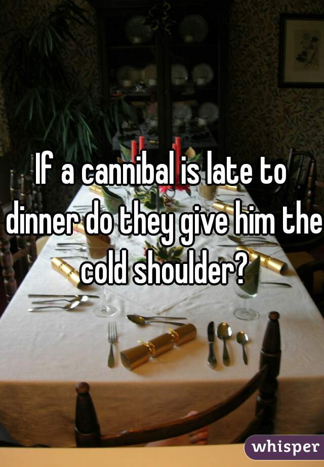 If a cannibal is late to dinner do they give him the cold shoulder?