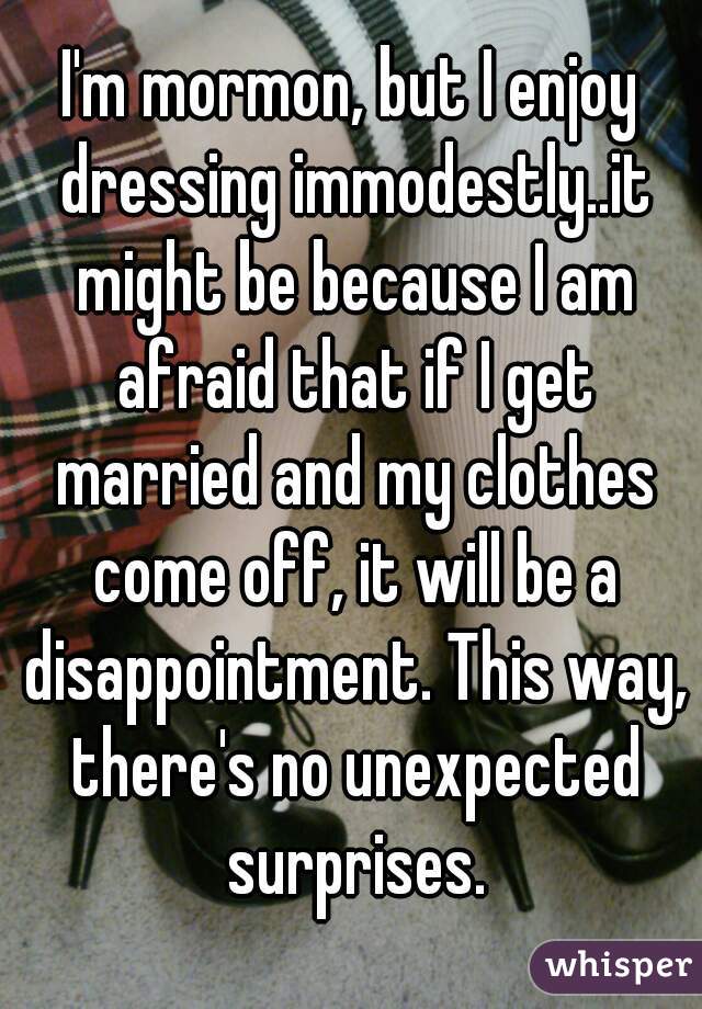 I'm mormon, but I enjoy dressing immodestly..it might be because I am afraid that if I get married and my clothes come off, it will be a disappointment. This way, there's no unexpected surprises.