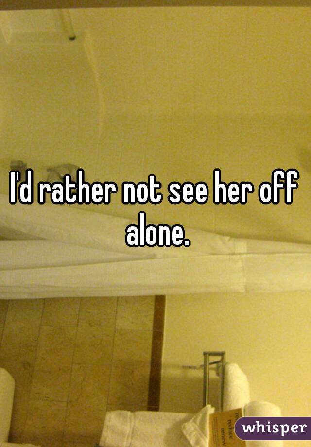 I'd rather not see her off alone.


