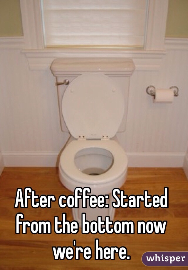 After coffee: Started from the bottom now we're here. 