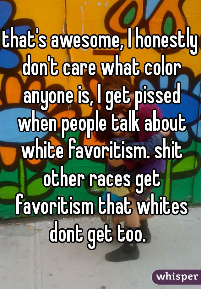 that's awesome, I honestly don't care what color anyone is, I get pissed when people talk about white favoritism. shit other races get favoritism that whites dont get too.  