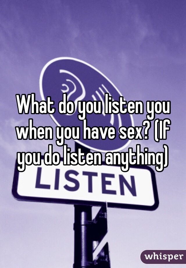 What do you listen you when you have sex? (If you do listen anything)