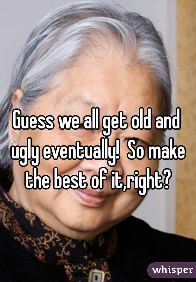 Guess we all get old and ugly eventually!  So make the best of it,right?