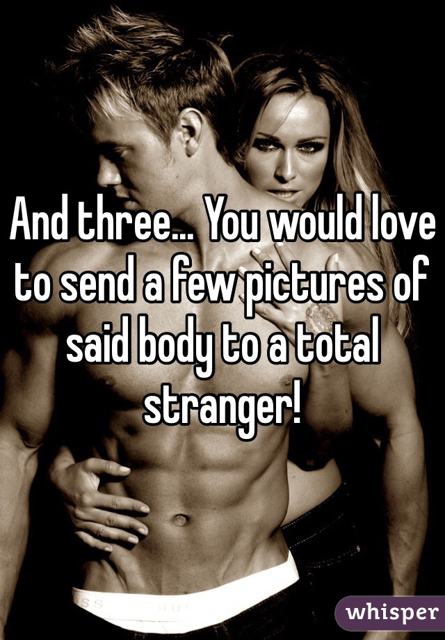 And three... You would love to send a few pictures of said body to a total stranger!