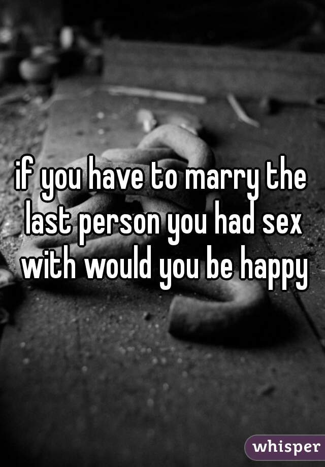 if you have to marry the last person you had sex with would you be happy