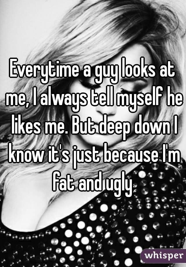 Everytime a guy looks at me, I always tell myself he likes me. But deep down I know it's just because I'm fat and ugly 