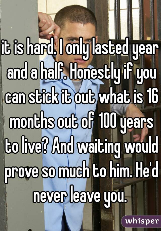 it is hard. I only lasted year and a half. Honestly if you can stick it out what is 16 months out of 100 years to live? And waiting would prove so much to him. He'd never leave you. 