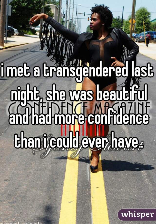 i met a transgendered last night, she was beautiful and had more confidence than i could ever have..