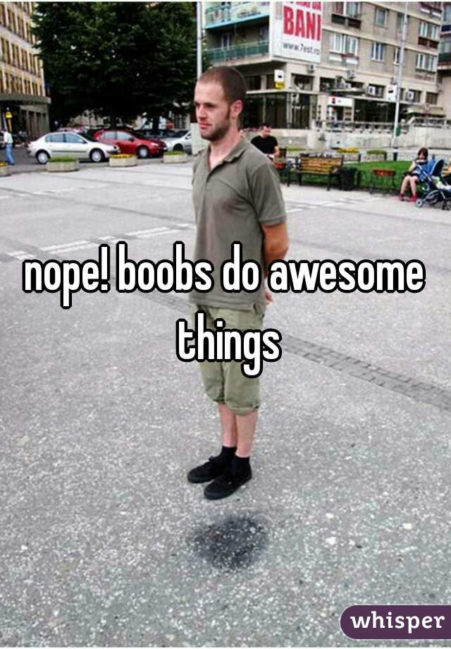 nope! boobs do awesome things