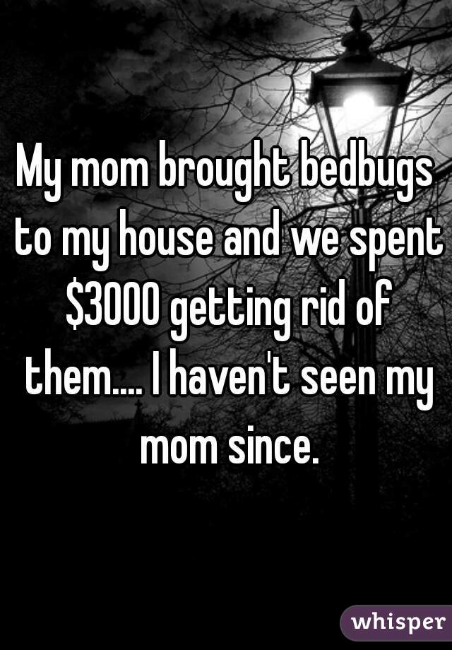 My mom brought bedbugs to my house and we spent $3000 getting rid of them.... I haven't seen my mom since.