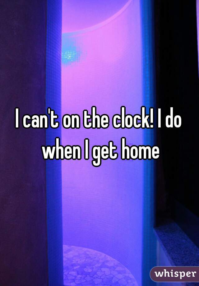 I can't on the clock! I do when I get home