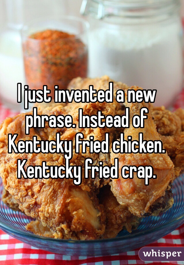 I just invented a new phrase. Instead of Kentucky fried chicken. Kentucky fried crap.