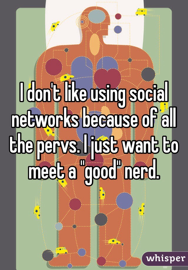 I don't like using social networks because of all the pervs. I just want to meet a "good" nerd.