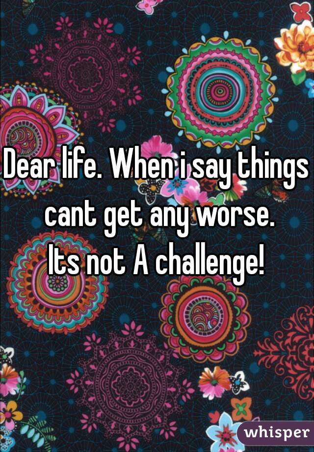Dear life. When i say things cant get any worse.
Its not A challenge!