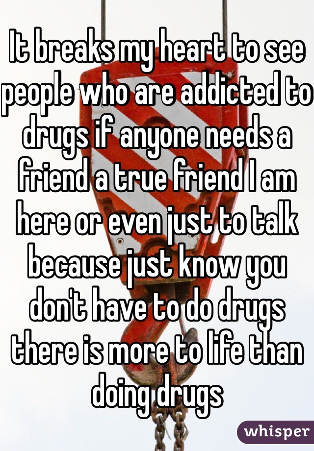 It breaks my heart to see people who are addicted to drugs if anyone needs a friend a true friend I am here or even just to talk because just know you don't have to do drugs there is more to life than doing drugs 