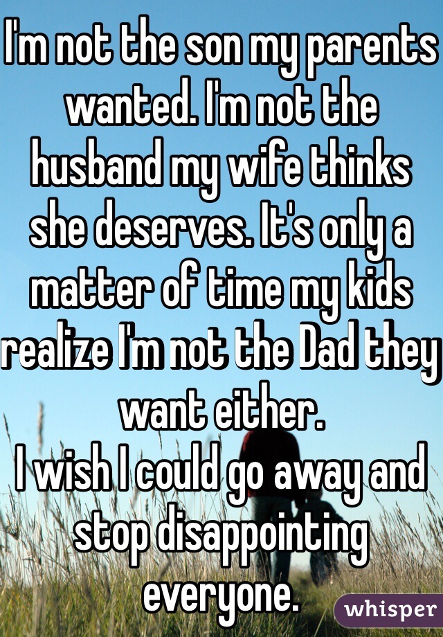 I'm not the son my parents wanted. I'm not the husband my wife thinks she deserves. It's only a matter of time my kids realize I'm not the Dad they want either.  
I wish I could go away and stop disappointing everyone.