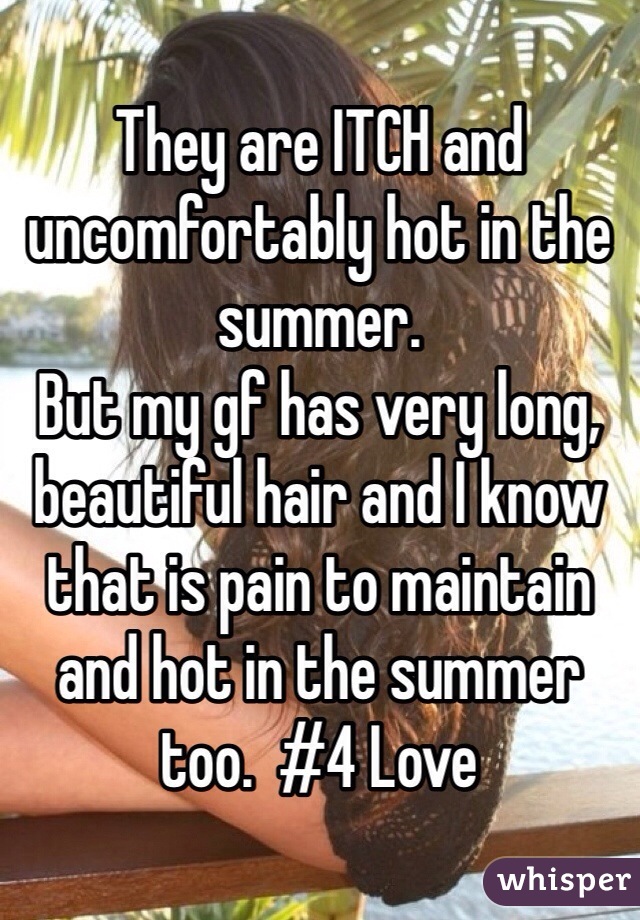 They are ITCH and uncomfortably hot in the summer.
But my gf has very long, beautiful hair and I know that is pain to maintain and hot in the summer too.  #4 Love 