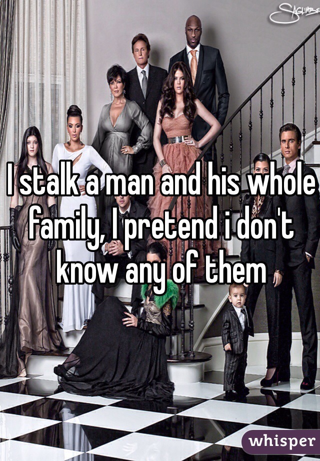 I stalk a man and his whole family, I pretend i don't know any of them 
