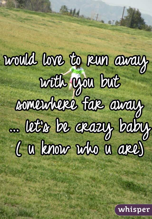would love to run away with you but somewhere far away ... let's be crazy baby ( u know who u are)