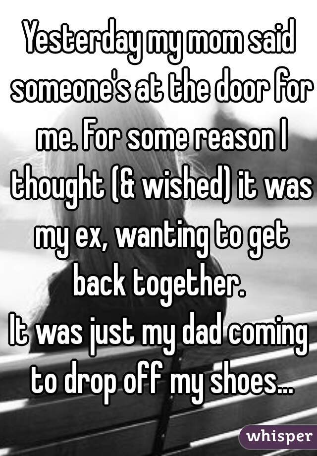 Yesterday my mom said someone's at the door for me. For some reason I thought (& wished) it was my ex, wanting to get back together. 
It was just my dad coming to drop off my shoes...