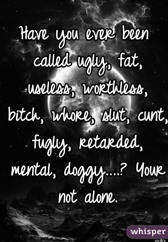 Have you ever been called ugly, fat, useless, worthless, bitch, whore, slut, cunt, fugly, retarded, mental, doggy....? Your not alone.