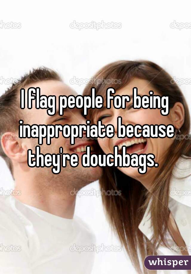 I flag people for being inappropriate because they're douchbags.  