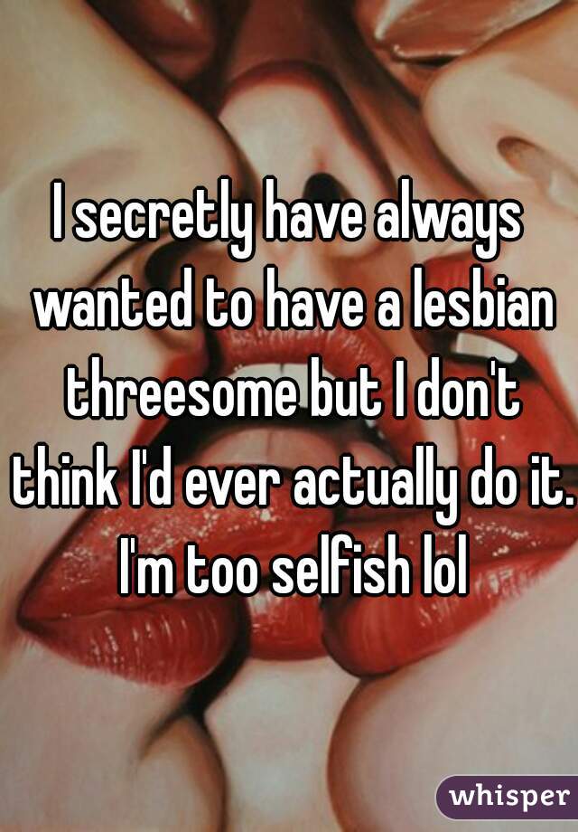 I secretly have always wanted to have a lesbian threesome but I don't think I'd ever actually do it. I'm too selfish lol