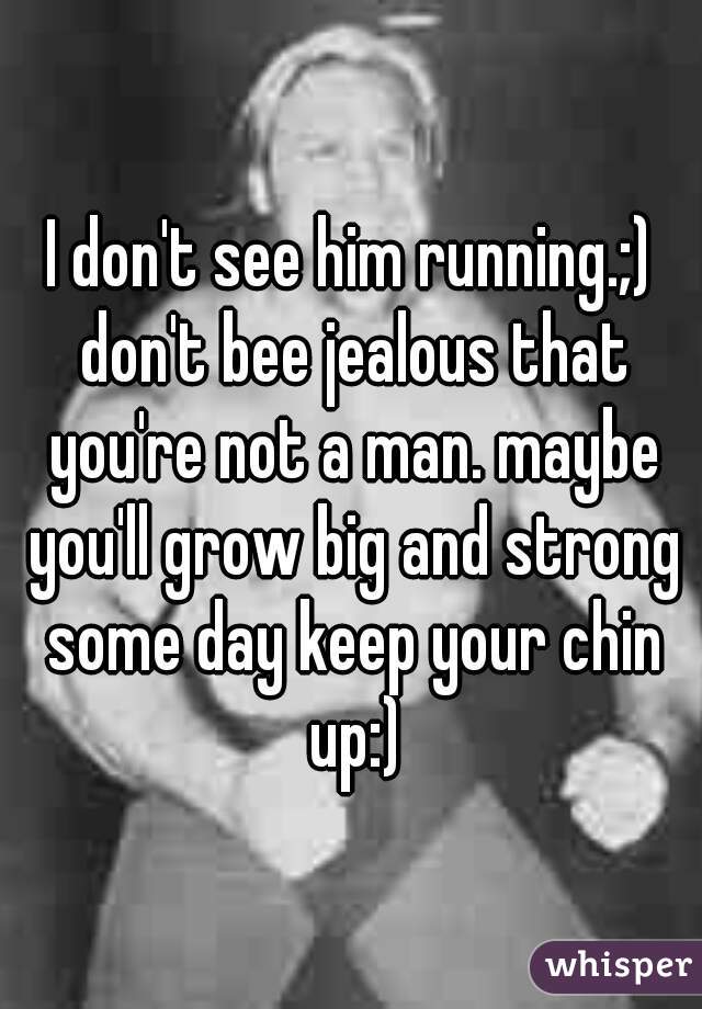 I don't see him running.;) don't bee jealous that you're not a man. maybe you'll grow big and strong some day keep your chin up:)