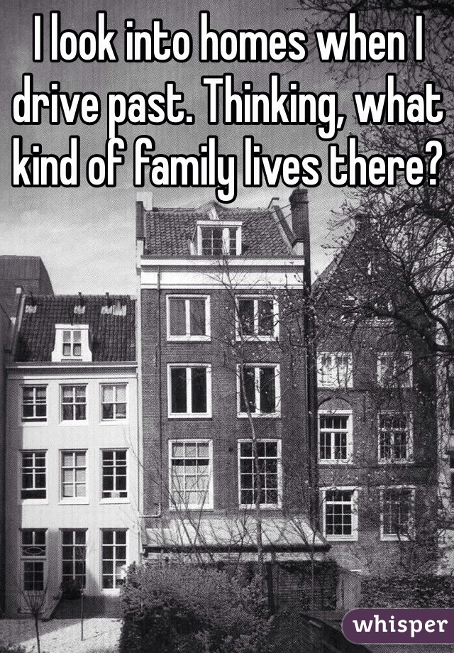 I look into homes when I drive past. Thinking, what kind of family lives there? 