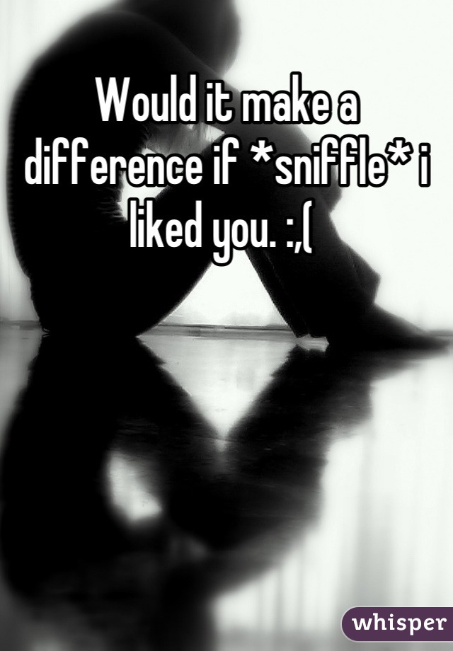 Would it make a difference if *sniffle* i liked you. :,( 
