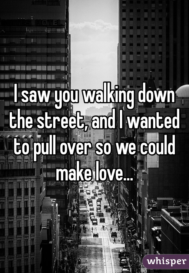 I saw you walking down the street, and I wanted to pull over so we could make love…