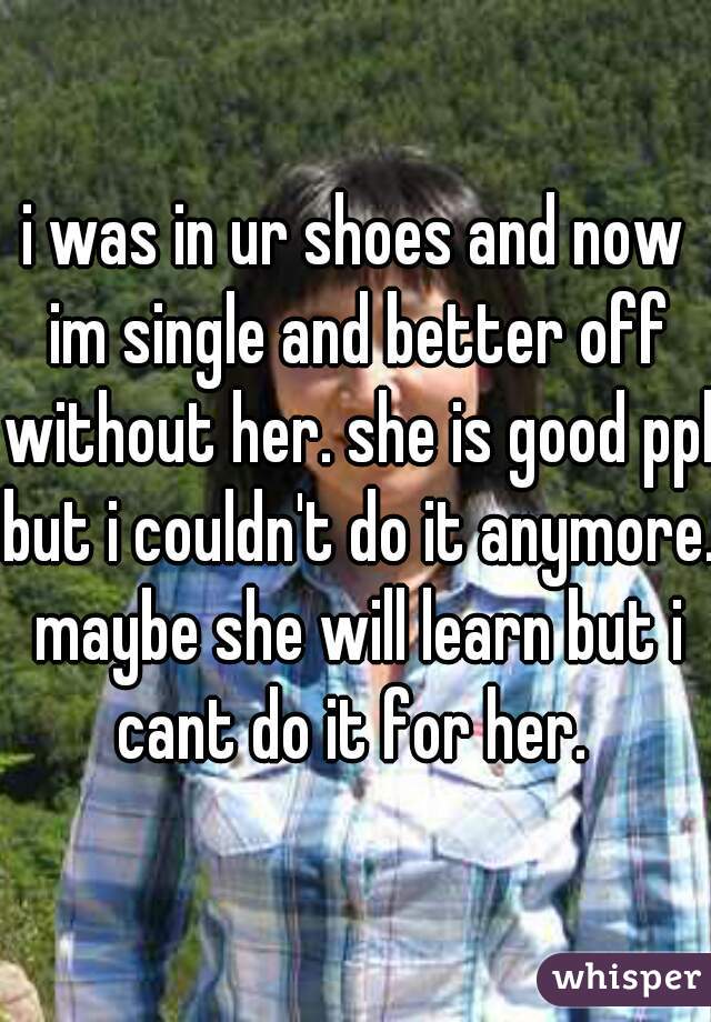 i was in ur shoes and now im single and better off without her. she is good ppl but i couldn't do it anymore. maybe she will learn but i cant do it for her. 