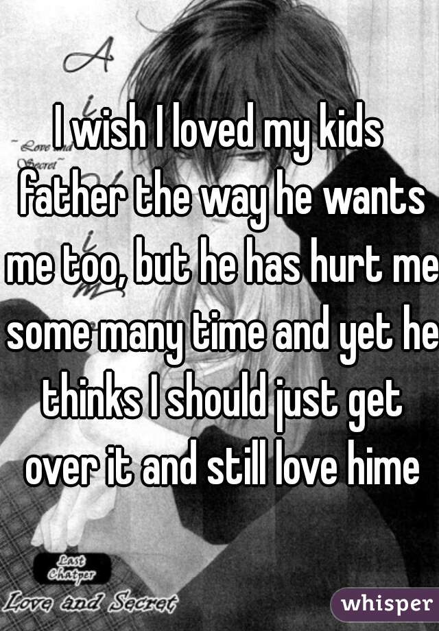 I wish I loved my kids father the way he wants me too, but he has hurt me some many time and yet he thinks I should just get over it and still love hime