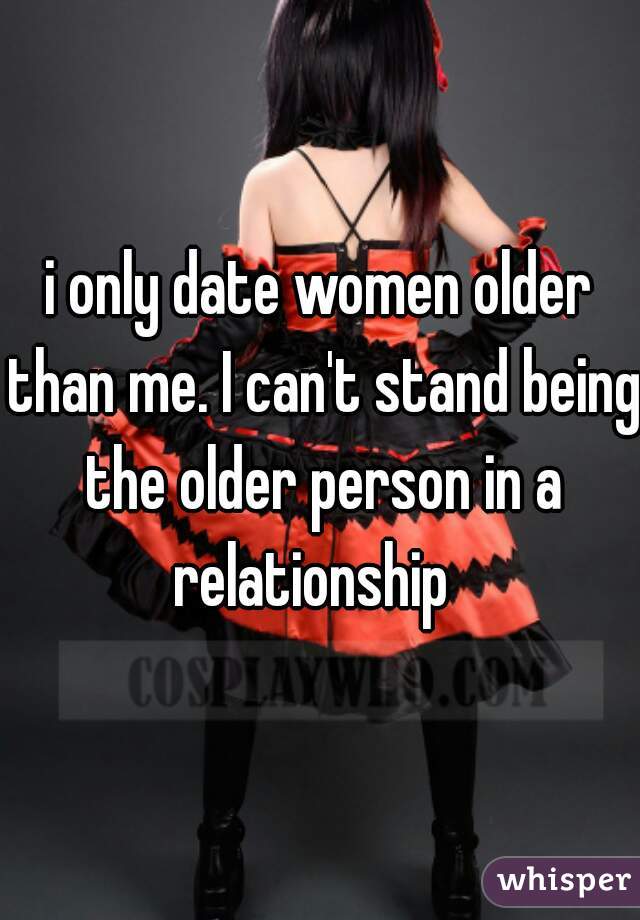 i only date women older than me. I can't stand being the older person in a relationship  
