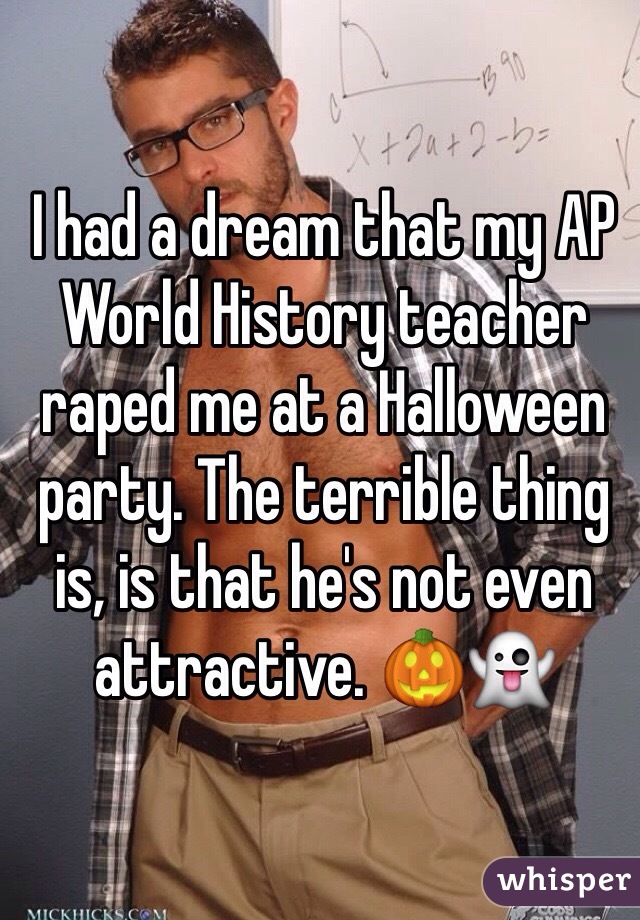 I had a dream that my AP World History teacher raped me at a Halloween party. The terrible thing is, is that he's not even attractive. 🎃👻